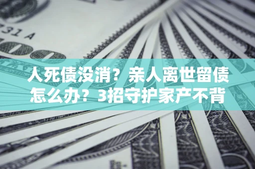 北京人死债没消？亲人离世留债怎么办？3招守护家产不背锅