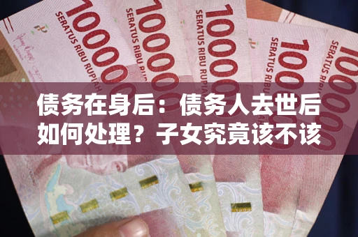 北京债务在身后：债务人去世后如何处理？子女究竟该不该还钱？